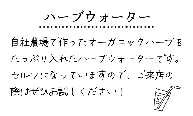 ハーブウォーター
自社農場で作ったオーガニックハーブをたっぷり入れたハーブウォーターです。
セルフになっていますので、ご来店の際はぜひお試しください。